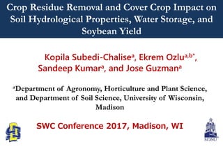 Kopila Subedi-Chalisea, Ekrem Ozlua,b*,
Sandeep Kumara, and Jose Guzmana
aDepartment of Agronomy, Horticulture and Plant Science,
and Department of Soil Science, University of Wisconsin,
Madison
SWC Conference 2017, Madison, WI
Crop Residue Removal and Cover Crop Impact on
Soil Hydrological Properties, Water Storage, and
Soybean Yield
 