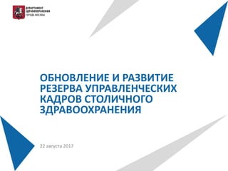 ОБНОВЛЕНИЕ И РАЗВИТИЕ
РЕЗЕРВА УПРАВЛЕНЧЕСКИХ
КАДРОВ СТОЛИЧНОГО
ЗДРАВООХРАНЕНИЯ
22 августа 2017
 