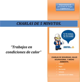 “Trabajos en
condiciones de calor”
O
CHARLAS DE SEGURIDAD Y MEDIO
MABIENTE
CHARLAS DE SEGURIDAD Y MEDIO
MABIENTE
CHARLAS DE SEGURIDAD, SALUD
OCUPACIONAL Y MEDIO
AMBIENTE.
 General
 Hogar
 Recreación
 Vehículo
 Seguridad en el Trabajo
CHARLAS DE 5 MINUTOS.
Departamento de
prevención de riesgos.
Logistica S.A.
 