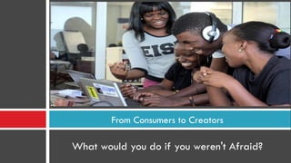 What would you do if you weren't Afraid?
From Consumers to Creators
 
