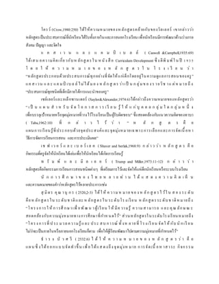 โครว์ (Crow,1980:250) ได้ให้ความหมายของหลักสูตรคล้ายกับของวิลเลอร์ เขากล่าวว่า
หลักสูตรเป็นประสบการณ์ที่นักเรียนได้รับทั้งภายในและภายนอกโรงเรียน เพื่อนักเรียนมีการพัฒนาด้านร่างกาย
สังคม ปัญญา และจิตใจ
แ ค ส เ ว น แ ล ะ แ ค ม ป์ เ บ ล ล์ ( Caswell &Campbell,1935:69)
ได้เสน อความคิดเกี่ยวกับห ลักสู ตรใน หนัง สื อ Curriculum Development ซึ่ ง ตีพิ มพ์ใ น ปี 1935
โ ด ย ใ ห้ ค ว า ม ห ม า ย ข อ ง ห ลั ก สู ต ร ใ น โ ร ง เ รี ย น ว่ า
“หลักสูตรประกอบด้วยประสบการณ์ทุกอย่างที่จัดให้แก่เด็กโดยอยู่ในความดูแลการสอนของครู ”
แค ส เวน แ ล ะ แค มป์ เบ ล ล์ ไม่ได้มอ ง ห ลัก สู ตร ว่าเป็ น ก ลุ่มข อ ง ร ายวิช าแ ต่ห มาย ถึ ง
“ประสบการณ์ทุกชนิดที่เด็กมีภายใต้การแนะนาของครู”
เซย์เลอร์และอเล็กซานเดอร์ (Saylor&Alexander,1974:6)ได้กล่าวถึงความหมายของหลักสูตรว่า
“ เ ป็ น แ ผ น ส า ห รั บ จั ด โ อ ก า ส ก า ร เ รี ย น รู้ ใ ห้ แ ก่บุ ค ค ล ก ลุ่ ม ใ ด ก ลุ่ ม ห นึ่ ง
เพื่อบรรลุเป้าหมายหรือจุดมุ่งหมายที่วางไว้โรงเรียนเป็นผู้รับผิดชอบ” ซึ่งสอดคล้องกับแนวความคิดของทาบา
( Taba,1962:10) ที่ ก ล่ า ว ไ ว้ ว่ า “ ห ลั ก สู ต ร คื อ
แผนการเรียนรู้ที่ประกอบด้วยจุดประสงค์และจุดมุ่งหมายเฉพา ะการเลือกและการจัดเนื้ อหา
วิธีการจัดการเรียนการสอน และการประเมินผล”
เช ฟ เว อ ร์ แ ล ะ เ บ อ ร์ เ ล ค ( Shaver and berlak,1968:9) ก ล่า ว ว่า ห ลั ก สู ต ร คื อ
กิจกรรมที่ครูจัดให้นักเรียนได้เล่นเพื่อให้นักเรียนได้เกิดการเรียนรู้
ท รั ม พ์ แ ล ะ มิ ล เ ล อ ร์ ( Trump and Miller,1973:11-12) ก ล่ า ว ว่ า
หลักสูตรคือกิจกรรมการเรียนการสอนชนิดต่างๆ ที่เตรียมการไว้และจัดให้แก่เด็กนักเรียนหรือระบบโรงเรียน
นั ก ก า ร ศึ ก ษ า ข อ ง ไ ท ย ห ล า ย ท่ า น ไ ด้ แ ส ด ง ค ว า ม คิ ด เ ห็ น
และความหมายของคาว่าหลักสูตรไว้หลายประการเช่น
สุ มิตร คุณ านุ ก ร ( 2520,2-3) ได้ใ ห้ ค วามห มาย ขอ ง ห ลัก สู ต รไ ว้ใ น ส อ ง ระ ดับ
คือห ลักสู ตรใน ระ ดับช าติและ ห ลักสู ตรใน ระ ดับโรงเรียน ห ลักสู ตรระ ดับช าติหมายถึง
“โครง การใ ห้ การศึ กษาเพื่ อพัฒ น าผู้เรียน ใ ห้ มีค วามรู้ ความสามารถ และ คุณ ลักษ ณ ะ
สอดคล้องกับความมุ่งหมายทางการศึกษาที่กาหนดไว้” ส่วนหลักสูตรในระดับโรงเรียนหมายถึง
“โครง การที่ ป ระ มวลความรู้และ ประ สบ การณ์ ทั้ งห ลายที่ โรงเรี ยน จัดใ ห้ กับ นั กเรี ยน
ไม่ว่าจะเป็นภายในหรือภายนอกโรงเรียนก็ตาม เพื่อให้ผู้เรียนพัฒนาไปตามความมุ่งหมายที่กาหนดไว้”
ธ า ร ง บั ว ศ รี ( 2532:6) ไ ด้ ใ ห้ ค ว า ม ห ม า ย ข อ ง ห ลั ก สู ต ร ว่ า คื อ
แผน ซึ่ งได้ออกแบ บจัดทาขึ้ น เพื่อได้แส ดงถึง จุดมุ่งห มาย การจัดเนื้ อห าสาระ กิจกรรม
 