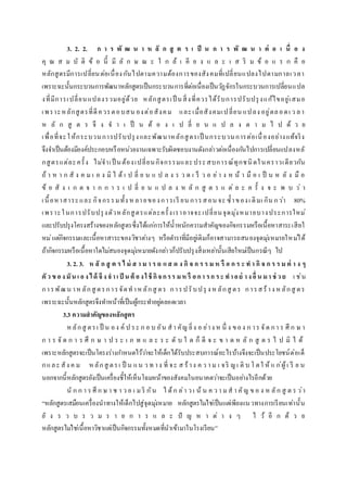 3. 2. 2. ก า ร พั ฒ น า ห ลั ก สู ต ร เ ป็ น ก า ร พั ฒ น า ต่ อ เ นื่ อ ง
คุ ณ ส ม บั ติ ข้ อ นี้ มี ลั ก ษ ณ ะ ใ ก ล้ เ คี ย ง แ ล ะ เ ส ริ ม ข้ อ แ ร ก คื อ
หลักสูตรมีการเปลี่ยนต่อเนื่องกันไปตามความต้องการของสังคมที่เปลี่ยนแปลงไปตามกาลเวลา
เพราะฉะนั้นกระบวนการพัฒนาหลักสูตรเป็นกระบวนการที่ต่อเนื่องเป็นวัฏจักรในกระบวนการเปลี่ยนแปล
งที่มีการเปลี่ยนแปลงรวมอยู่ด้วย หลักสูตรเป็ นสิ่งที่ควรได้รับการปรับปรุงแก้ไขอยู่เสมอ
เพราะหลักสูตรที่ดีควรตอบสน องต่อสังคม และเมื่อสังคมเปลี่ยน แปลง อยู่ตลอดเ ว ลา
ห ลั ก สู ต ร จึ ง จ า เ ป็ น ต้ อ ง เ ป ลี่ ย น แ ป ล ง ต า ม ไ ป ด้ ว ย
เพื่อที่จะให้กระบวนการปรับปรุงและพัฒนาหลักสูตรเป็ นกระบวนการต่อเนื่องอย่างแท้จริง
จึงจาเป็นต้องมีองค์ประกอบหรือหน่วยงานเฉพาะรับผิดชอบงานดังกล่าวต่อเนื่องกันไปการเปลี่ยนแปลงหลั
กสูตรแต่ละครั้ง ไม่จาเป็ นต้องเปลี่ยนกิจกรรมและประสบการณ์ทุกชนิดในคราวเดียวกัน
ถ้ า ห า ก สั ง ค ม เ อ ง มิ ไ ด้ เ ป ลี่ ย น แ ป ล ง ร ว ด เ ร็ ว อ ย่า ง ห น้ า มื อ เ ป็ น ห ลั ง มื อ
ข้ อ สั ง เ ก ต จ า ก ก า ร เ ป ลี่ ย น แ ป ล ง ห ลั ก สู ต ร แ ต่ ล ะ ค รั้ ง จ ะ พ บ ว่ า
เนื้อหาสาระและ กิจกรรมทั้ง ห ลายของการเรี ยน การสอน จะ ซ้าของเ ดิมเ กิน กว่า 80%
เพราะในการปรับปรุงตัวหลักสูตรแต่ละครั้งเราอาจจะเปลี่ยนจุดมุ่งหมายบางประการใหม่
และปรับปรุงโครงสร้างของหลักสูตรซึ่งได้แก่การให้น้าหนักความสาคัญของกิจกรรมหรือเนื้อหาสาระเสียใ
หม่แต่กิจกรรมและเนื้อหาสาระของวิชาต่างๆ หรือตาราที่มีอยู่เดิมก็อาจสามารถสนองจุดมุ่งหมายใหม่ได้
ถ้ากิจกรรมหรือเนื้อหาใดไม่สนองจุดมุ่งหมายดังกล่าวก็ปรับปรุงสิ่งเหล่านั้นเสียใหม่เป็นกรณีๆ ไป
3. 2. 3. ห ลั ก สู ต ร ไ ม่ ส า ม า ร ถ แ ส ด ง กิ จ ก ร ร ม ห รื อ ก ร ะ ท า กิ จ ก ร ร ม ต่ า ง ๆ
ตัว ข องมัน เ องได้ จึงจาเ ป็ น ต้ องใช้ กิจกรร มห รื อกา รก ระ ทาอย่ างอื่ น มา ช่ ว ย เ ช่น
การพัฒน าหลักสู ตรการจัดทาหลักสู ตร การปรับปรุ ง หลักสู ตร การสร้าง หลักสู ตร
เพราะฉะนั้นหลักสูตรจึงทาหน้าที่เป็นผู้กระทาอยู่ตลอดเวลา
3.3 ความสาคัญของหลักสูตร
ห ลักสู ตรเ ป็ น อง ค์ ป ระ ก อ บ อัน สา คัญ ยิ่ง อ ย่าง ห นึ่ ง ของ ก าร จัด กา ร ศึ ก ษ า
ก า ร จั ด ก า ร ศึ ก ษ า ป ร ะ เ ภ ท แ ล ะ ร ะ ดั บ ใ ด ก็ ดี จ ะ ข า ด ห ลั ก สู ต ร ไ ป มิ ไ ด้
เพราะหลักสูตรจะเป็นโครงร่างกาหนดไว้ว่าจะให้เด็กได้รับประสบการณ์อะไรบ้างจึงจะเป็นประโยชน์ต่อเด็
กและ สัง ค ม หลักสู ตรเ ป็ น แน ว ท าง ที่ จะ ส ร้าง ค ว า ม เ จริ ญเ ติ บ โ ตใ ห้ แ ก่ผู้เ รี ย น
นอกจากนี้หลักสูตรยังเป็นเครื่องชี้ให้เห็นโฉมหน้าของสังคมในอนาคตว่าจะเป็นอย่างไรอีกด้วย
นั ก ก า ร ศึ ก ษ า ช า ว อ เ มริ กัน ไ ด้ก ล่า ว เ น้ น ค ว า มส า คัญ ข อ ง ห ลัก สู ต ร ว่า
“หลักสูตรเสมือนเครื่องนาทางให้เด็กไปสู่จุดมุ่งหมาย หลักสูตรไม่ใช่เป็นแต่เพียงแนวทางการเรียนเท่านั้น
ยั ง ร ว บ ร ว ม ร า ย ก า ร แ ล ะ ปั ญ ห า ต่ า ง ๆ ไ ว้ อี ก ด้ ว ย
หลักสูตรไม่ใช่เนื้อหาวิชาแต่เป็นกิจกรรมทั้งหมดที่นาเข้ามาในโรงเรียน”
 
