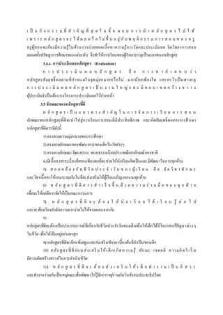 เ ป็ น กิ จ ก ร ร ม ที่ ส า คั ญ ที่ สุ ด ใ น ขั้ น ต อ น ก า ร น า ห ลั ก สู ต ร ไ ป ใ ช้
เ พ ร า ะ ห ลั ก สู ต ร จ ะ ไ ด้ ผ ล ห รื อ ไ ม่ขึ้ น อ ยู่กับ พ ฤ ติ ก ร ร ม ก า ร ส อ น ข อ ง ค รู
ครูผู้สอนจะต้องมีความรู้ในด้านการถ่ายทอดเนื้อหาความรู้การวัดและประเมินผล จิตวิทยาการสอน
ตลอดทั้งปรัชญาการศึกษาของแต่ละดับ จึงทาให้การเรียนของผู้เรียนบรรลุเป้าหมายของหลักสูตร
3.4.4. การประเมินผลหลักสูตร (Evaluation)
ก า ร ป ร ะ เ มิ น ผ ล ห ลั ก สู ต ร คื อ ก า ร ห า ค า ต อ บ ว่ า
หลักสูตรสัมฤทธิ์ ผลตามที่กาหนดในจุดมุ่งหมายหรือไม่ มากน้อยเพียงใด และอะไรเป็นสาเหตุ
ก า ร ป ร ะ เ มิ น ผ ล ห ลั ก สู ต ร เ ป็ น ง า น ใ ห ญ่ แ ล ะ มี ข อ บ เ ข ต ก ว้ า ง ข ว า ง
ผู้ประเมินจาเป็นต้องวางโครงการประเมินผลไว้ล่วงหน้า
3.5 ลักษณะของหลักสูตรที่ดี
ห ลั ก สู ต ร เ ป็ น แ น ว ท า ง ส า คั ญ ใ น ก า ร จั ด ก า ร เ รี ย น ก า ร ส อ น
ลักษณะของหลักสูตรที่ดีจะนาไปสู่การเรียนการสอนที่มีประสิทธิภาพ และเกิดสัมฤทธิ์ผลทางการศึกษา
หลักสูตรที่ดีควรมีดังนี้
1) ตรงตามความมุ่งหมายของการศึกษา
2) ตรงตามลักษณะของพัฒนาการของเด็กในวัยต่างๆ
3) ตรงตามลักษณะวัฒนธรรม ขนบธรรมเนียมประเพณีเอกลักษณ์ของชาติ
4.)มีเนื้อหาสาระเรื่องที่สอนเพียงพอที่จะช่วยให้นักเรียนคิดเป็นและมีพัฒนาในการทุกด้าน
5) ส อ ด ค ล้ อ ง กั บ ชี วิ ต ป ร ะ จ า วั น ข อ ง ผู้ เ รี ย น คื อ จั ด วิ ช า ทั ก ษ ะ
และวิชาเนื้อหาให้เหมาะสมกันในที่จะส่งเสริมให้ผู้เรียนเจริญงอกงามทุกด้าน
6) ห ลั ก สู ต ร ที่ ดี ค ว ร ส า เ ร็ จ ขึ้ น ด้ ว ย ค ว า ม ร่ ว ม มื อ ข อ ง ทุ ก ฝ่ า ย
เพื่อจะให้ผลดีควรจัดให้เป็นคณะกรรมการ
7) ห ลั ก สู ต ร ที่ ดี จ ะ ต้ อ ง ใ ห้ นั ก เ รี ย น ไ ด้ เ รี ย น รู้ ต่ อ ไ ป
และจะต้องเรียงลาดับความยากง่ายไม่ให้ขาดตอนจากกัน
8)
หลักสูตรที่ดีจะต้องเป็นประสบการณ์ที่เกี่ยวกับชีวิตประจาวันของเด็กเพื่อให้เด็กได้มีโอกาสแก้ปัญหาต่างๆ
ในชีวิต เพื่อให้เป็นอยู่อย่างผาสุก
9) หลักสูตรที่ดีจะต้องเพิ่มพูนและส่งเสริมทักษะเบื้องต้นที่จาเป็นของเด็ก
10) หลักสูตรที่ดีย่อม ส่งเ สริ มให้เ ด็กเ กิดความรู้ ทักษะ เจตคติ ความคิด ริ เ ริ่ ม
มีความคิดสร้างสรรค์ในการดาเนินชีวิต
11) ห ลั ก สู ต ร ที่ ดี จ ะ ต้ อ ง ส่ ง เ ส ริ ม ใ ห้ เ ด็ ก ท า ง า น เ ป็ น อิ ส ร ะ
และทางานร่วมกันเป็นหมู่คณะเพื่อพัฒนาให้รู้จักการอยู่ร่วมกันในสังคมประชาธิปไตย
 