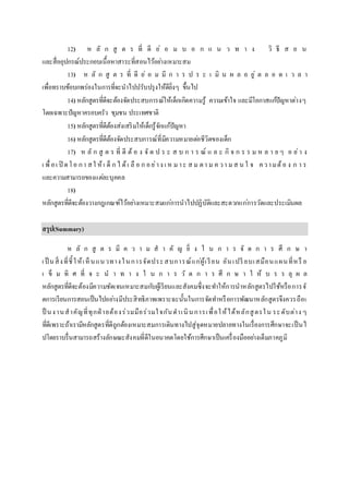 12) ห ลั ก สู ต ร ที่ ดี ย่ อ ม บ อ ก แ น ว ท า ง วิ ธี ส อ น
และสื่ออุปกรณ์ประกอบเนื้อหาสาระที่สอนไว้อย่างเหมาะสม
13) ห ลั ก สู ต ร ที่ ดี ย่ อ ม มี ก า ร ป ร ะ เ มิ น ผ ล อ ยู่ ต ล อ ด เ ว ล า
เพื่อทราบข้อบกพร่องในการที่จะนาไปปรับปรุงให้ดียิ่งๆ ขึ้นไป
14) หลักสูตรที่ดีจะต้องจัดประสบการณ์ให้เด็กเกิดความรู้ ความเข้าใจ และมีโอกาสแก้ปัญหาต่างๆ
โดยเฉพาะปัญหาครอบครัว ชุมชน ประเทศชาติ
15) หลักสูตรที่ดีต้องส่งเสริมให้เด็กรู้จักแก้ปัญหา
16) หลักสูตรที่ดีต้องจัดประสบการณ์ที่มีความหมายต่อชีวิตของเด็ก
17) ห ลั ก สู ต ร ที่ ดี ต้ อ ง จั ด ป ร ะ ส บ ก า ร ณ์ แ ล ะ กิ จ ก ร ร ม ห ล า ย ๆ อ ย่า ง
เ พื่อเ ปิ ดโอ กา สใ ห้เ ด็ ก ไ ด้เ ลื อ ก อย่าง เ ห มาะ ส ม ตา ม ค วา มส น ใ จ ความต้อ ง ก า ร
และความสามารถของแต่ละบุคคล
18)
หลักสูตรที่ดีจะต้องวางกฎเกณฑ์ไว้อย่างเหมาะสมแก่การนาไปปฏิบัติและสะดวกแก่การวัดและประเมินผล
สรุป(Summary)
ห ลั ก สู ต ร มี ค ว า ม ส า คั ญ ยิ่ ง ใ น ก า ร จั ด ก า ร ศึ ก ษ า
เป็ นสิ่งที่ชี้ให้เห็นแนวทางในการจัดประสบการณ์แก่ผู้เรียน อันเปรี ยบเสมือนแผนที่หรื อ
เ ข็ ม ทิ ศ ที่ จ ะ น า ท า ง ใ น ก า ร วั ด ก า ร ศึ ก ษ า ใ ห้ บ ร ร ลุ ผ ล
หลักสูตรที่ดีจะต้องมีความชัดเจนเหมาะสมกับผู้เรียนและสังคมซึ่งจะทาให้การนาหลักสูตรไปใช้หรือการจั
ดการเรียนการสอนเป็นไปอย่างมีประสิทธิภาพเพราะฉะนั้นในการจัดทาหรือการพัฒนาหลักสูตรจึงควรถือเ
ป็ นงานสาคัญที่ทุกฝ่ ายต้องร่วมมือร่วมใจกันดาเนินการเพื่อให้ได้หลักสูตรใน ระดับต่าง ๆ
ที่ดีเพราะถ้าเรามีหลักสูตรที่ดีถูกต้องเหมาะสมการเดินทางไปสู่จุดหมายปลายทางในเรื่องการศึกษาจะเป็นไ
ปโดยราบรื่นสามารถสร้างลักษณะสังคมที่ดีในอนาคตโดยใช้การศึกษาเป็นเครื่องมืออย่างเต็มภาคภูมิ
 