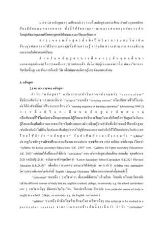มาตรา 28 หลักสูตรสถานศึกษาต่าง ๆ รวมทั้งหลักสูตรสถานศึกษาสาหรับบุคคลพิการ
ต้อ ง มีลัก ษ ณ ะ ห ล า ก ห ล า ย ทั้ ง นี้ ใ ห้ จัด ต า ม ค ว า ม เ ห ม า ะ ส ม ข อ ง แ ต่ล ะ ร ะ ดั บ
โดยมุ่งพัฒนาคุณภาพชีวิตของบุคคลให้เหมาะสมแก่วัยและศักยภาพ
ส า ร ะ ข อ ง ห ลั ก สู ต ร ทั้ ง ที่ เ ป็ น วิ ช า ก า ร แ ล ะ วิ ช า ชี พ
ต้อง มุ่ง พัฒน าคนให้มีความสมดุลทั้ง ด้านความรู้ ความคิด ความสามารถ ความดีง าม
และความรับผิดชอบต่อสังคม
ส า ห รั บ ห ลั ก สู ต ร ก า ร ศึ ก ษ า ร ะ ดั บ อุ ด ม ศึ ก ษ า
นอกจากคุณลักษณะในวรรคหนึ่งและวรรคสองแล้ว ยังมีความมุ่งหมายเฉพาะที่จะพัฒนาวิชาการ
วิชาชีพชั้นสูง และด้านการค้นคว้า วิจัย เพื่อพัฒนาองค์ความรู้และพัฒนาทางสังคม
3. หลักสูตร
2.1 ความหมายของหลักสูตร
ค า ว่า “ ห ลัก สู ต ร ” แ ป ล มา จ า ก ค า ใ น ภ า ษ า อัง ก ฤ ษ ว่า “ c u r r ic u lu m ”
ซึ่งมีรากศัพท์มาจากภาษาละตินว่า “currere” หมายถึง “running course” หรือเส้นทางที่ใช้วิ่งแข่ง
ต่อได้นาศัพท์นี้มาใช้ในทางการศึกษาว่า “runningsequenceor learningexperience” (Armstrong,1986:2)
ก า ร ที่ เ ป รี ย บ เ ที ย บ ห ลั ก สู ต ร กั บ ส น า ม
หรือเส้นทางที่ใช้วิ่งแข่งอาจเนื่องมาจากการที่ผู้เรียนจะสาเร็จการศึกษาในระดับใดหรือหลักสูตรใดก็ตาม
ผู้เรียนจะต้องฟันฝ่าความยากของวิชาหรือประสบการณ์การเรียนรู้ตามลาดับขั้นที่กาหนดไว้ในหลักสูตร
เช่นเดียวกับนักวิ่งที่ต้องวิ่งแข่งและฟันฝ่าอุปสรรคไปสู่ชัยชนะและความสาเร็จให้ได้ในสมัยก่อนในประเทศ
ไ ท ย ใ ช้ ค า ว่ า “ ห ลั ก สู ต ร ” กั บ ค า ศั พ ท์ ภ า ษ า อั ง ก ฤ ษ ว่ า “ syllabus”
ปรากฏในหลักสูตรมัธยมศึกษาตอนต้นและตอนปลาย พุทธศักราช 2503 ฉบับภาษาอังกฤษ เรียกว่า
“Syllabus for Lower secondary Educationm B.E. 2503” และ “Syllabus for Upper secondary Educationm
B.E. 2503” แต่ต่อมาได้เปลี่ยนมาใช้คาว่า “curriculum” แทน เช่น หลักสูตรมัธยมศึกษาตอนต้น พุทธศักราช
2521 (ฉบับปรุง2533) ฉบับภาษาอังกฤษเรียกว่า “Lower Secondary School Curriculum B.E.2521 (Revised
Education B.E.2533)” เพื่อต้องการแยกความหมายให้ชัดเจน เพราะคาว่า syllabus และ curriculum
มีความหมายที่แตกต่างกันดังที่ English Language Dictionary ให้ความหมายของคาทั้งสองดังนี้
“curriculum” หมายถึง 1. รายวิชาต่างๆ ทั้งหมดที่จัดสอนในโรงเรียน วิทยาลัย หรือมหาวิทยาลัย
(allthedifferent courses ofstudythataretaught in aschool, college, oruniversity e.g. theschool curriculum)
และ 2. รายวิชาหนึ่งๆ ที่จัดสอนในโรงเรียน วิทยาลัยหรือมหาวิทยาลัย (one particular course of study is
taught in a school, college, or university e.g. theEnglish curriculum )
“syllabus” หมายถึง หัวข้อเรื่องที่จะศึกษาในรายวิชาหนึ่งๆ (the subjects to be studied in a
p a r t ic u la r c o u r s e ) จ า ก ค ว า มห มา ย ข้า ง ต้น นี้ จ ะ เ ห็ น ว่า ค า ว่า “ curriculum”
 