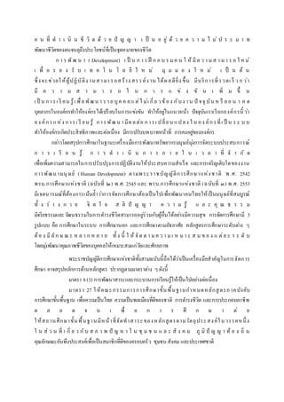 ค น ที่ ด า เ นิ น ชี วิ ต ด้ ว ย ปั ญ ญ า เ ป็ น อ ยู่ ด้ ว ย ค ว า ม ไ ม่ ป ร ะ ม า ท
พัฒนาชีวิตของตนจนลุถึงประโยชน์ที่เป็นจุดหมายของชีวิต
ก า ร พัฒ น า ( Development) เ ป็ น ก า ร ฝึ ก อ บ ร มค น ใ ห้ มีค ว า มส า มา ร ถ ใ หม่
เ พื่ อ ร อ ง รั บ เ ท ค โ น โ ล ยี ใ ห ม่ มุ ม ม อ ง ใ ห ม่ เ ป็ น ต้ น
ซึ่งจะช่วยให้ผู้ปฏิบัติง านสามารถสร้าง สรรค์งาน ได้ผลดียิ่ง ขึ้น มีบริการที่รวดเ ร็ ว ก ว่า
มี ค ว า ม ส า ม า ร ถ ใ น ก า ร แ ข่ ง ขั น เ พิ่ ม ขึ้ น
เ ป็ น การเ รี ยน รู้เ พื่อพัฒน า รา ย บุค ค ลแ ต่ไ ม่เ กี่ย วข้อง กับง าน ปั จจุ บัน ห รื ออ น า ค ต
บุคลากรในองค์กรทาให้องค์กรได้เปรียบในการแข่งขัน ทาให้อยู่ในแนวหน้า ปัจจุบันเราเรียกองค์กรนี้ ว่า
อง ค์กรแห่ง การเ รี ยน รู้ การพัฒน ามีผลต่อ การเ ปลี่ยน แปลง ใ น อง ค์กรที่เ ป็ น ร ะ บ บ
ทาให้องค์กรเกิดประสิทธิภาพและต่อเนื่อง มีการปรับบทบาทหน้าที่ การคงอยู่ขององค์กร
กล่าวโดยสรุปการศึกษาในฐานะเครื่องมือการพัฒนาทรัพยากรมนุษย์มุ่งการจัดระบบประสบการณ์
ก า ร เ รี ย น รู้ ก า ร ด า เ นิ น ก า ร ภ า ย ใ น เ ว ล า ที่ จ า กั ด
เพื่อเพิ่มความสามารถในการปรับปรุงการปฏิบัติงานให้ประสบความสาเร็จ และการเจริญเติบโตของงาน
การพัฒนามนุษย์ (Human Development) ตามพระราชบัญญัติการศึกษาแห่งชาติ พ.ศ. 2542
พรบ.การศึกษาแห่งชาติ (ฉบับที่ ๒) พ.ศ. 2545 และ พรบ.การศึกษาแห่งชาติ (ฉบับที่ ๓) พ.ศ. 2553
มีเจตนารมณ์ที่ต้องการเน้นย้าว่าการจัดการศึกษาต้องเป็นไปเพื่อพัฒนาคนไทยให้เป็นมนุษย์ที่สมบูรณ์
ทั้ ง ร่ า ง ก า ย จิ ต ใ จ ส ติ ปั ญ ญ า ค ว า ม รู้ แ ล ะ คุ ณ ธ ร ร ม
มีจริยธรรมและวัฒนธรรมในการดารงชีวิตสามารถอยู่ร่วมกับผู้อื่นได้อย่างมีความสุข การจัดการศึกษามี 3
รูปแบบ คือ การศึกษาในระบบ การศึกษานอก และการศึกษาตามอัธยาศัย หลักสูตรการศึกษาระดับต่าง ๆ
ต้อ ง มีลัก ษ ณ ะ ห ล า ก ห ล า ย ทั้ ง นี้ ใ ห้ จัด ต า ม ค ว า ม เ ห ม า ะ ส ม ข อ ง แ ต่ล ะ ร ะ ดั บ
โดยมุ่งพัฒนาคุณภาพชีวิตของบุคคลให้เหมาะสมแก่วัยและศักยภาพ
พระราชบัญญัติการศึกษาแห่งชาติทั้งสามฉบับนี้ถือได้ว่าเป็นเครื่องมือสาคัญในการจัดการ
ศึกษา อาจสรุปหลักการด้านหลักสูตร ปรากฏตามมาตราต่าง ๆดังนี้
มาตรา 8(3) การพัฒนาสาระและกระบวนการเรียนรู้ให้เป็นไปอย่างต่อเนื่อง
มาตรา 27 ให้คณะกรรมการการศึกษาขั้นพื้นฐานกาหนดหลักสูตรภาคบังคับ
การศึกษาขั้นพื้นฐาน เพื่อความเป็นไทย ความเป็นพลเมืองที่ดีของชาติ การดารงชีวิต และการประกอบอาชีพ
ต ล อ ด จ น เ พื่ อ ก า ร ศึ ก ษ า ต่ อ
ให้สถานศึกษาขั้นพื้นฐานมีหน้าที่จัดทาสาระของหลักสูตรตามวัตถุประสงค์ในวรรคหนึ่ง
ใ น ส่ ว น ที่ เ กี่ ย ว กับ ส ภ า พ ปั ญ ห า ใ น ชุ ม ช น แ ล ะ สั ง ค ม ภู มิ ปั ญ ญ า ท้ อ ง ถิ่ น
คุณลักษณะอันพึงประสงค์เพื่อเป็นสมาชิกที่ดีของครอบครัว ชุมชน สังคม และประเทศชาติ
 