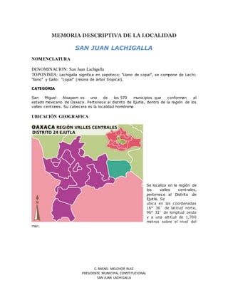 C. RAFAEL MELCHOR RUIZ
PRESIDENTE MUNICIPAL CONSTITUCIONAL
SAN JUAN LACHIGALLA
MEMORIA DESCRIPTIVA DE LA LOCALIDAD
SAN JUAN LACHIGALLA
NOMENCLATURA
DENOMINACION: San Juan Lachigalla
TOPONIMIA: Lachigalla significa en zapoteco: "Llano de copal", se compone de Lachi:
"llano" y Gallo: "copal" (resina de árbol tropical).
CATEGORIA
San Miguel Aloapam es uno de los 570 municipios que conforman al
estado mexicano de Oaxaca. Pertenece al distrito de Ejutla, dentro de la región de los
valles centrales. Su cabecera es la localidad homónima
UBICACIÓN GEOGRAFICA
Se localiza en la región de
los valles centrales,
pertenece al Distrito de
Ejutla. Se
ubica en las coordenadas
16° 36´ de latitud norte,
96° 32´ de longitud oeste
y a una altitud de 1,700
metros sobre el nivel del
mar.
 