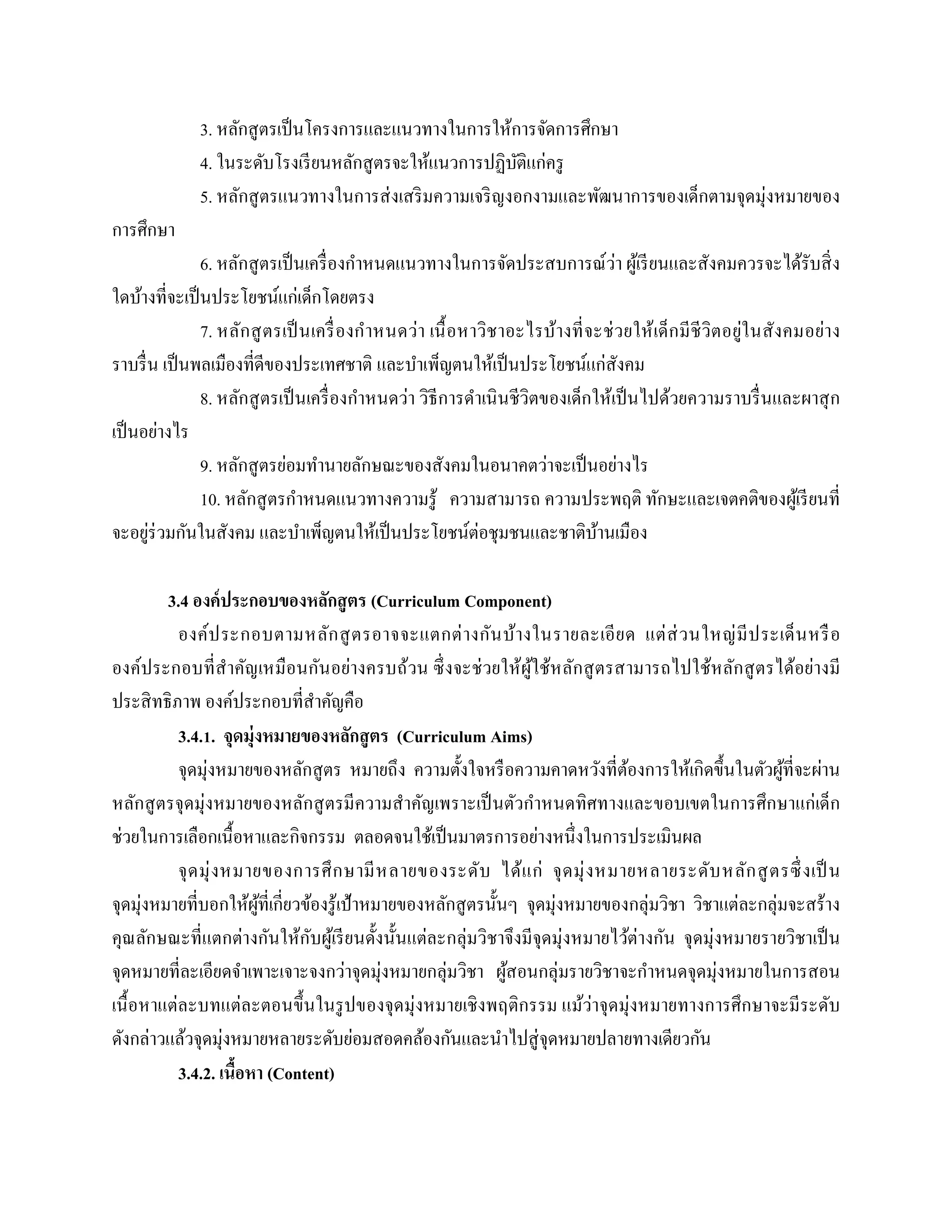 3. หลักสูตรเป็นโครงการและแนวทางในการให้การจัดการศึกษา
4. ในระดับโรงเรียนหลักสูตรจะให้แนวการปฏิบัติแก่ครู
5. หลักสูตรแนวทางในการส่งเสริมความเจริญงอกงามและพัฒนาการของเด็กตามจุดมุ่งหมายของ
การศึกษา
6. หลักสูตรเป็นเครื่องกาหนดแนวทางในการจัดประสบการณ์ว่า ผู้เรียนและสังคมควรจะได้รับสิ่ง
ใดบ้างที่จะเป็นประโยชน์แก่เด็กโดยตรง
7. หลักสูตรเป็นเครื่องกาหนดว่า เนื้อหาวิชาอะไรบ้างที่จะช่วยให้เด็กมีชีวิตอยู่ในสังคมอย่าง
ราบรื่น เป็นพลเมืองที่ดีของประเทศชาติ และบาเพ็ญตนให้เป็นประโยชน์แก่สังคม
8. หลักสูตรเป็นเครื่องกาหนดว่า วิธีการดาเนินชีวิตของเด็กให้เป็นไปด้วยความราบรื่นและผาสุก
เป็นอย่างไร
9. หลักสูตรย่อมทานายลักษณะของสังคมในอนาคตว่าจะเป็นอย่างไร
10. หลักสูตรกาหนดแนวทางความรู้ ความสามารถ ความประพฤติ ทักษะและเจตคติของผู้เรียนที่
จะอยู่ร่วมกันในสังคม และบาเพ็ญตนให้เป็นประโยชน์ต่อชุมชนและชาติบ้านเมือง
3.4 องค์ประกอบของหลักสูตร (Curriculum Component)
องค์ประกอบตามหลักสูตรอาจจะแตกต่างกันบ้างในรายละเอียด แต่ส่วนใหญ่มีประเด็นหรือ
องค์ประกอบที่สาคัญเหมือนกันอย่างครบถ้วน ซึ่งจะช่วยให้ผู้ใช้หลักสูตรสามารถไปใช้หลักสูตรได้อย่างมี
ประสิทธิภาพ องค์ประกอบที่สาคัญคือ
3.4.1. จุดมุ่งหมายของหลักสูตร (Curriculum Aims)
จุดมุ่งหมายของหลักสูตร หมายถึง ความตั้งใจหรือความคาดหวังที่ต้องการให้เกิดขึ้นในตัวผู้ที่จะผ่าน
หลักสูตรจุดมุ่งหมายของหลักสูตรมีความสาคัญเพราะเป็นตัวกาหนดทิศทางและขอบเขตในการศึกษาแก่เด็ก
ช่วยในการเลือกเนื้อหาและกิจกรรม ตลอดจนใช้เป็นมาตรการอย่างหนึ่งในการประเมินผล
จุดมุ่งหมายของการศึกษามีหลายของระดับ ได้แก่ จุดมุ่งหมายหลายระดับหลักสูตรซึ่งเป็ น
จุดมุ่งหมายที่บอกให้ผู้ที่เกี่ยวข้องรู้เป้าหมายของหลักสูตรนั้นๆ จุดมุ่งหมายของกลุ่มวิชา วิชาแต่ละกลุ่มจะสร้าง
คุณลักษณะที่แตกต่างกันให้กับผู้เรียนดั้งนั้นแต่ละกลุ่มวิชาจึงมีจุดมุ่งหมายไว้ต่างกัน จุดมุ่งหมายรายวิชาเป็น
จุดหมายที่ละเอียดจาเพาะเจาะจงกว่าจุดมุ่งหมายกลุ่มวิชา ผู้สอนกลุ่มรายวิชาจะกาหนดจุดมุ่งหมายในการสอน
เนื้อหาแต่ละบทแต่ละตอนขึ้นในรูปของจุดมุ่งหมายเชิงพฤติกรรม แม้ว่าจุดมุ่งหมายทางการศึกษาจะมีระดับ
ดังกล่าวแล้วจุดมุ่งหมายหลายระดับย่อมสอดคล้องกันและนาไปสู่จุดหมายปลายทางเดียวกัน
3.4.2. เนื้อหา (Content)
 