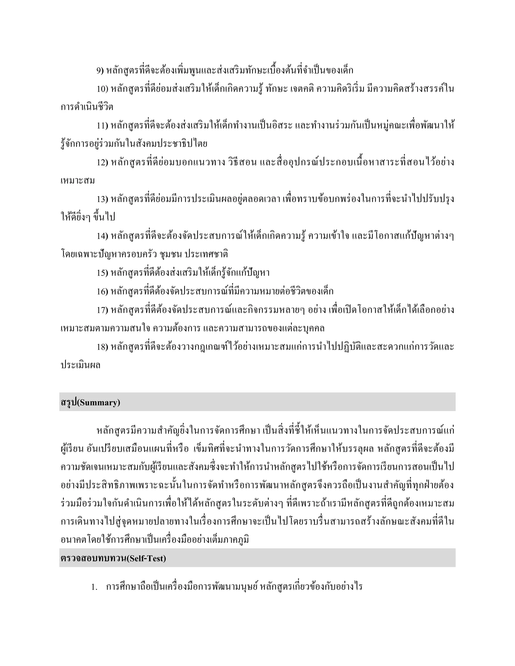 9) หลักสูตรที่ดีจะต้องเพิ่มพูนและส่งเสริมทักษะเบื้องต้นที่จาเป็นของเด็ก
10) หลักสูตรที่ดีย่อมส่งเสริมให้เด็กเกิดความรู้ ทักษะ เจตคติ ความคิดริเริ่ม มีความคิดสร้างสรรค์ใน
การดาเนินชีวิต
11) หลักสูตรที่ดีจะต้องส่งเสริมให้เด็กทางานเป็นอิสระ และทางานร่วมกันเป็นหมู่คณะเพื่อพัฒนาให้
รู้จักการอยู่ร่วมกันในสังคมประชาธิปไตย
12) หลักสูตรที่ดีย่อมบอกแนวทาง วิธีสอน และสื่ออุปกรณ์ประกอบเนื้อหาสาระที่สอนไว้อย่าง
เหมาะสม
13) หลักสูตรที่ดีย่อมมีการประเมินผลอยู่ตลอดเวลา เพื่อทราบข้อบกพร่องในการที่จะนาไปปรับปรุง
ให้ดียิ่งๆ ขึ้นไป
14) หลักสูตรที่ดีจะต้องจัดประสบการณ์ให้เด็กเกิดความรู้ ความเข้าใจ และมีโอกาสแก้ปัญหาต่างๆ
โดยเฉพาะปัญหาครอบครัว ชุมชน ประเทศชาติ
15) หลักสูตรที่ดีต้องส่งเสริมให้เด็กรู้จักแก้ปัญหา
16) หลักสูตรที่ดีต้องจัดประสบการณ์ที่มีความหมายต่อชีวิตของเด็ก
17) หลักสูตรที่ดีต้องจัดประสบการณ์และกิจกรรมหลายๆ อย่าง เพื่อเปิดโอกาสให้เด็กได้เลือกอย่าง
เหมาะสมตามความสนใจ ความต้องการ และความสามารถของแต่ละบุคคล
18) หลักสูตรที่ดีจะต้องวางกฎเกณฑ์ไว้อย่างเหมาะสมแก่การนาไปปฏิบัติและสะดวกแก่การวัดและ
ประเมินผล
สรุป(Summary)
หลักสูตรมีความสาคัญยิ่งในการจัดการศึกษา เป็นสิ่งที่ชี้ให้เห็นแนวทางในการจัดประสบการณ์แก่
ผู้เรียน อันเปรียบเสมือนแผนที่หรือ เข็มทิศที่จะนาทางในการวัดการศึกษาให้บรรลุผล หลักสูตรที่ดีจะต้องมี
ความชัดเจนเหมาะสมกับผู้เรียนและสังคมซึ่งจะทาให้การนาหลักสูตรไปใช้หรือการจัดการเรียนการสอนเป็นไป
อย่างมีประสิทธิภาพเพราะฉะนั้นในการจัดทาหรือการพัฒนาหลักสูตรจึงควรถือเป็นงานสาคัญที่ทุกฝ่ายต้อง
ร่วมมือร่วมใจกันดาเนินการเพื่อให้ได้หลักสูตรในระดับต่างๆ ที่ดีเพราะถ้าเรามีหลักสูตรที่ดีถูกต้องเหมาะสม
การเดินทางไปสู่จุดหมายปลายทางในเรื่องการศึกษาจะเป็นไปโดยราบรื่นสามารถสร้างลักษณะสังคมที่ดีใน
อนาคตโดยใช้การศึกษาเป็นเครื่องมืออย่างเต็มภาคภูมิ
ตรวจสอบทบทวน(Self-Test)
1. การศึกษาถือเป็นเครื่องมือการพัฒนามนุษย์หลักสูตรเกี่ยวข้องกับอย่างไร
 