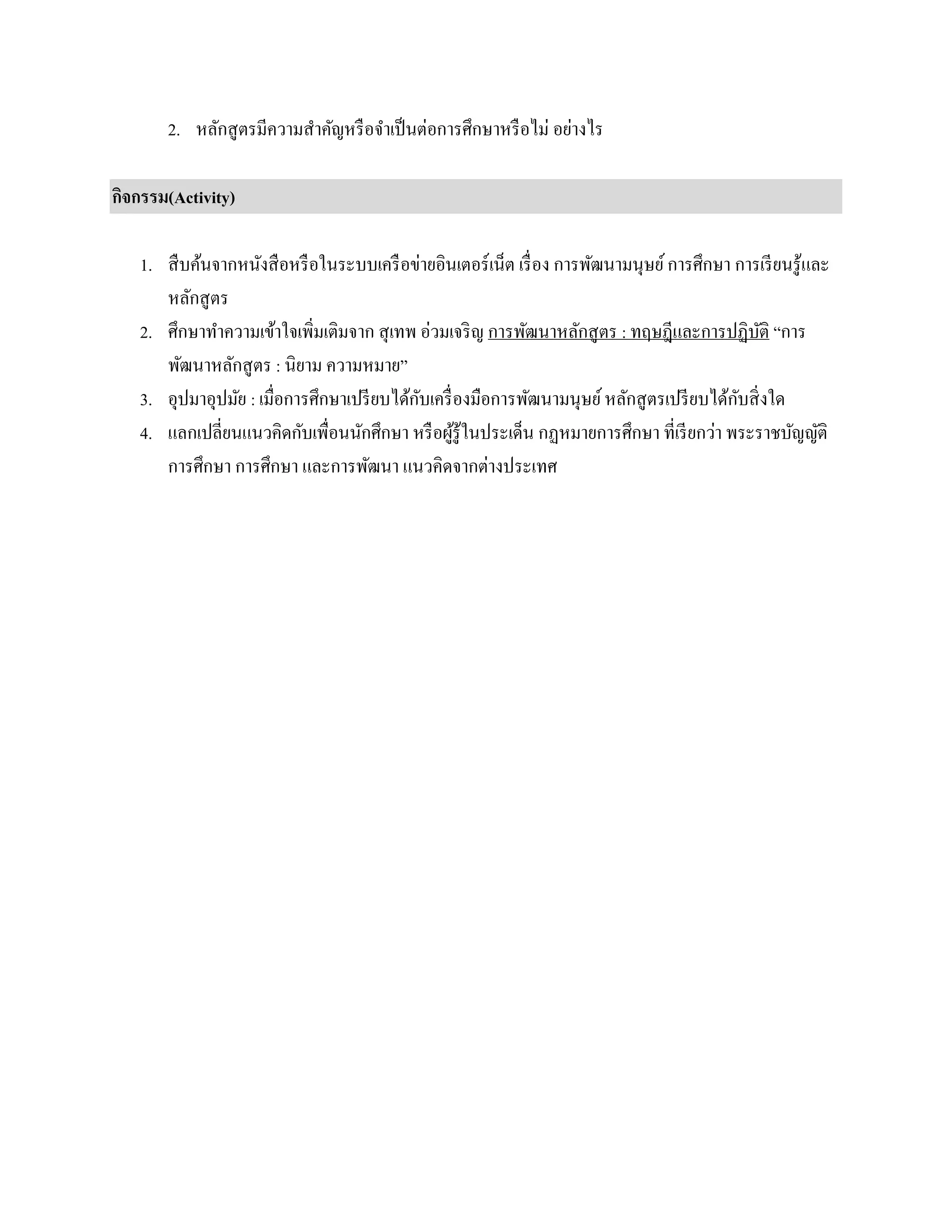2. หลักสูตรมีความสาคัญหรือจาเป็นต่อการศึกษาหรือไม่ อย่างไร
กิจกรรม(Activity)
1. สืบค้นจากหนังสือหรือในระบบเครือข่ายอินเตอร์เน็ต เรื่อง การพัฒนามนุษย์การศึกษา การเรียนรู้และ
หลักสูตร
2. ศึกษาทาความเข้าใจเพิ่มเติมจาก สุเทพ อ่วมเจริญ การพัฒนาหลักสูตร : ทฤษฎีและการปฏิบัติ “การ
พัฒนาหลักสูตร : นิยาม ความหมาย”
3. อุปมาอุปมัย : เมื่อการศึกษาเปรียบได้กับเครื่องมือการพัฒนามนุษย์หลักสูตรเปรียบได้กับสิ่งใด
4. แลกเปลี่ยนแนวคิดกับเพื่อนนักศึกษา หรือผู้รู้ในประเด็น กฏหมายการศึกษา ที่เรียกว่า พระราชบัญญัติ
การศึกษา การศึกษา และการพัฒนา แนวคิดจากต่างประเทศ
 