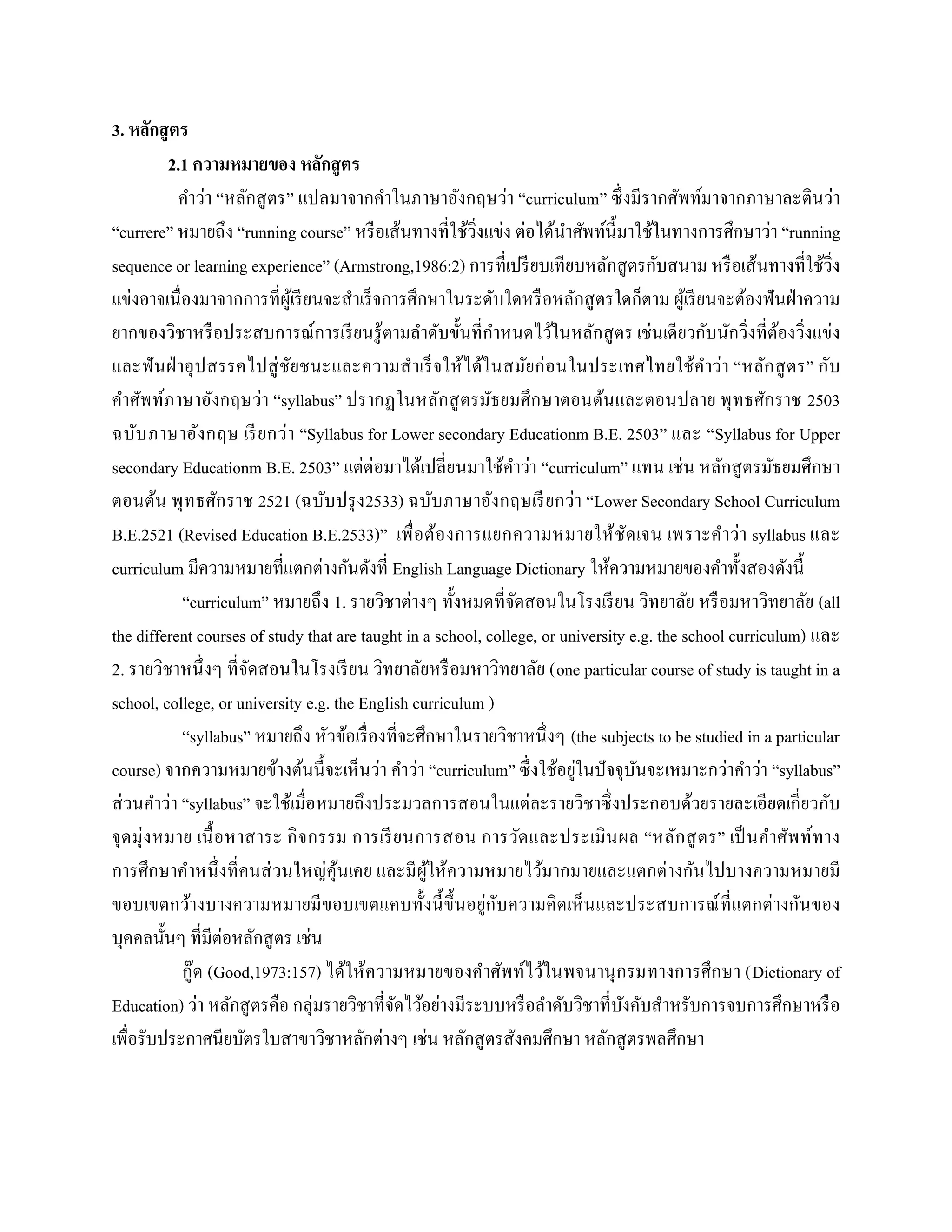 3. หลักสูตร
2.1 ความหมายของ หลักสูตร
คาว่า “หลักสูตร” แปลมาจากคาในภาษาอังกฤษว่า “curriculum” ซึ่งมีรากศัพท์มาจากภาษาละตินว่า
“currere” หมายถึง “running course” หรือเส้นทางที่ใช้วิ่งแข่ง ต่อได้นาศัพท์นี้มาใช้ในทางการศึกษาว่า “running
sequence or learning experience” (Armstrong,1986:2) การที่เปรียบเทียบหลักสูตรกับสนาม หรือเส้นทางที่ใช้วิ่ง
แข่งอาจเนื่องมาจากการที่ผู้เรียนจะสาเร็จการศึกษาในระดับใดหรือหลักสูตรใดก็ตาม ผู้เรียนจะต้องฟันฝ่าความ
ยากของวิชาหรือประสบการณ์การเรียนรู้ตามลาดับขั้นที่กาหนดไว้ในหลักสูตร เช่นเดียวกับนักวิ่งที่ต้องวิ่งแข่ง
และฟันฝ่าอุปสรรคไปสู่ชัยชนะและความสาเร็จให้ได้ในสมัยก่อนในประเทศไทยใช้คาว่า “หลักสูตร” กับ
คาศัพท์ภาษาอังกฤษว่า “syllabus” ปรากฏในหลักสูตรมัธยมศึกษาตอนต้นและตอนปลาย พุทธศักราช 2503
ฉบับภาษาอังกฤษ เรียกว่า “Syllabus for Lower secondary Educationm B.E. 2503” และ “Syllabus for Upper
secondary Educationm B.E. 2503” แต่ต่อมาได้เปลี่ยนมาใช้คาว่า “curriculum” แทน เช่น หลักสูตรมัธยมศึกษา
ตอนต้น พุทธศักราช 2521 (ฉบับปรุง2533) ฉบับภาษาอังกฤษเรียกว่า “Lower Secondary School Curriculum
B.E.2521 (Revised Education B.E.2533)” เพื่อต้องการแยกความหมายให้ชัดเจน เพราะคาว่า syllabus และ
curriculum มีความหมายที่แตกต่างกันดังที่ English Language Dictionary ให้ความหมายของคาทั้งสองดังนี้
“curriculum” หมายถึง 1. รายวิชาต่างๆ ทั้งหมดที่จัดสอนในโรงเรียน วิทยาลัย หรือมหาวิทยาลัย (all
the different courses of study that are taught in a school, college, or university e.g. the school curriculum) และ
2. รายวิชาหนึ่งๆ ที่จัดสอนในโรงเรียน วิทยาลัยหรือมหาวิทยาลัย (one particular course of study is taught in a
school, college, or university e.g. the English curriculum )
“syllabus” หมายถึง หัวข้อเรื่องที่จะศึกษาในรายวิชาหนึ่งๆ (the subjects to be studied in a particular
course) จากความหมายข้างต้นนี้จะเห็นว่า คาว่า “curriculum” ซึ่งใช้อยู่ในปัจจุบันจะเหมาะกว่าคาว่า “syllabus”
ส่วนคาว่า “syllabus” จะใช้เมื่อหมายถึงประมวลการสอนในแต่ละรายวิชาซึ่งประกอบด้วยรายละเอียดเกี่ยวกับ
จุดมุ่งหมาย เนื้อหาสาระ กิจกรรม การเรียนการสอน การวัดและประเมินผล “หลักสูตร” เป็นคาศัพท์ทาง
การศึกษาคาหนึ่งที่คนส่วนใหญ่คุ้นเคย และมีผู้ให้ความหมายไว้มากมายและแตกต่างกันไปบางความหมายมี
ขอบเขตกว้างบางความหมายมีขอบเขตแคบทั้งนี้ขึ้นอยู่กับความคิดเห็นและประสบการณ์ที่แตกต่างกันของ
บุคคลนั้นๆ ที่มีต่อหลักสูตร เช่น
กู๊ด (Good,1973:157) ได้ให้ความหมายของคาศัพท์ไว้ในพจนานุกรมทางการศึกษา (Dictionary of
Education) ว่า หลักสูตรคือ กลุ่มรายวิชาที่จัดไว้อย่างมีระบบหรือลาดับวิชาที่บังคับสาหรับการจบการศึกษาหรือ
เพื่อรับประกาศนียบัตรใบสาขาวิชาหลักต่างๆ เช่น หลักสูตรสังคมศึกษา หลักสูตรพลศึกษา
 