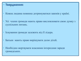  Твердження:
• Кожна людина повинна дотримуватися законів у країні.
• Усі члени громади мають право висловлювати свою думку з
суспільних питань.
• Існування громади залежить від її лідера.
• Батьки мають право вирішувати долю дітей.
• Необхідно жертвувати власними інтересами заради
громадських.
 