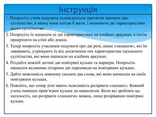 1. Попросіть учнів подумати індивідуально протягом хвилини про
суспільство, в якому вони хотіли б жити, і визначити дві характеристики
цього суспільства.
2. Попросіть їх написати ці дві характеристики на клейких аркушах, а потім
прикріпити на стіні або дошці.
3. Тепер попросіть учасників подумати про дві речі, певні «ланцюги», які їм
заважають, утримують їх від досягнення тих характеристик ідеального
суспільства, які вони написали на клейких аркушах.
4. Роздайте кожній дитині дві повітряні кульки та маркери. Попросіть
написати великими літерами дві перешкоди на повітряних кульках.
5. Дайте можливість кожному сказати два слова, які вони написали на своїх
повітряних кульках.
6. Поясніть, що тепер діти мають можливість розірвати «ланцюг». Кожний
учень повинен прив’язати кульки до щиколоток. Коли всі зроблять це,
наголосіть, що розірвати «ланцюги» можна, лише розірвавши повітряні
кульки.
Інструкція
 