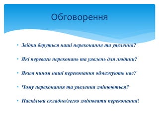 • Звідки беруться наші переконання та уявлення?
• Які переваги переконань та уявлень для людини?
• Яким чином наші переконання обмежують нас?
• Чому переконання та уявлення змінюються?
• Наскільки складно/легко змінювати переконання?
Обговорення
 