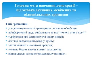 Такі громадяни:
 усвідомлюють власні громадянські права та обов’язки;
 поінформовані щодо соціального та політичного стану в світі;
 турбуються про благополуччя інших людей;
 логічно висловлюють власну думку;
 здатні впливати на світові процеси;
 активно беруть участь у житті суспільства;
 відповідальні за свою громадянську позицію.
Головна мета навчання демократії –
підготовка активних, освічених та
відповідальних громадян
 