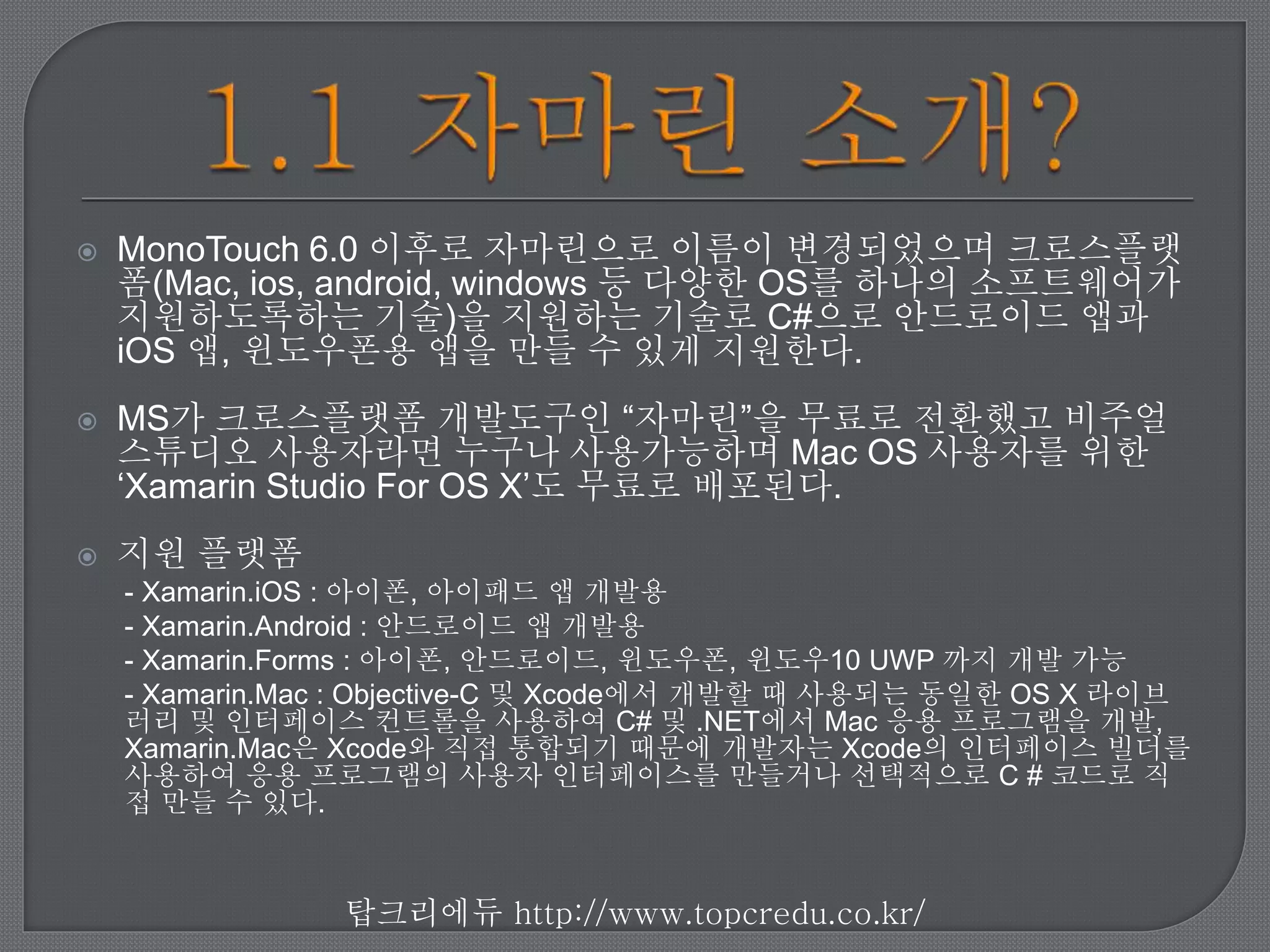  MonoTouch 6.0 이후로 자마린으로 이름이 변경되었으며 크로스플랫
폼(Mac, ios, android, windows 등 다양한 OS를 하나의 소프트웨어가
지원하도록하는 기술)을 지원하는 기술로 C#으로 안드로이드 앱과
iOS 앱, 윈도우폰용 앱을 만들 수 있게 지원한다.
MS가 크로스플랫폼 개발도구인 “자마린”을 무료로 전환했고 비주얼
스튜디오 사용자라면 누구나 사용가능하며 Mac OS 사용자를 위한
‘Xamarin Studio For OS X’도 무료로 배포된다.
지원 플랫폼
- Xamarin.iOS : 아이폰, 아이패드 앱 개발용
- Xamarin.Android : 안드로이드 앱 개발용
- Xamarin.Forms : 아이폰, 안드로이드, 윈도우폰, 윈도우10 UWP 까지 개발 가능
- Xamarin.Mac : Objective-C 및 Xcode에서 개발할 때 사용되는 동일한 OS X 라이브
러리 및 인터페이스 컨트롤을 사용하여 C# 및 .NET에서 Mac 응용 프로그램을 개발,
Xamarin.Mac은 Xcode와 직접 통합되기 때문에 개발자는 Xcode의 인터페이스 빌더
를 사용하여 응용 프로그램의 사용자 인터페이스를 만들거나 선택적으로 C # 코드로
직접 만들 수 있다.
탑크리에듀 http://www.topcredu.co.kr/