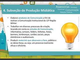 4. Subseção de Produção Midiática
• Elaborar produtos de Comunicação a fim de
realizar a Comunicação Institucional da 12ª Região
Militar.
• Trabalhar em diversos processos de criação,
levando em conta os veículos de Comunicação,
informativo, cartazes, folders, folhetos, faixas,
banners, lembranças, cartões sociais, peças
eletrônicas e audiovisuais.
• Produzir materiais que observem o foco, público e
as ideias-força, ou seja, um processo realmente
eficaz e eficiente.
101UFAM | FIC | RP
Prof.JonasGomesJr▪www.jonasjr.com
 
