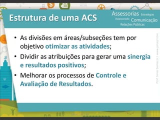 Estrutura de uma ACS
• As divisões em áreas/subseções tem por
objetivo otimizar as atividades;
• Dividir as atribuições para gerar uma sinergia
e resultados positivos;
• Melhorar os processos de Controle e
Avaliação de Resultados.
102UFAM | FIC | RP
Prof.JonasGomesJr▪www.jonasjr.com
 