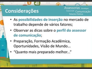 Considerações
• As possibilidades de inserção no mercado de
trabalho depende de vários fatores;
• Observar as dicas sobre o perfil do assessor
de comunicação;
• Preparação, Formação Acadêmica,
Oportunidades, Visão de Mundo...
• “Quanto mais preparado melhor...”
 