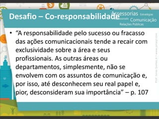 Desafio – Co-responsabilidade
• “A responsabilidade pelo sucesso ou fracasso
das ações comunicacionais tende a recair com
exclusividade sobre a área e seus
profissionais. As outras áreas ou
departamentos, simplesmente, não se
envolvem com os assuntos de comunicação e,
por isso, até desconhecem seu real papel e,
pior, desconsideram sua importância” – p. 107
Prof.JonasGomesJr▪www.jonasjr.com
 