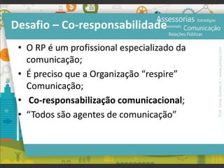 Desafio – Co-responsabilidade
• O RP é um profissional especializado da
comunicação;
• É preciso que a Organização “respire”
Comunicação;
• Co-responsabilização comunicacional;
• “Todos são agentes de comunicação”
Prof.JonasGomesJr▪www.jonasjr.com
 
