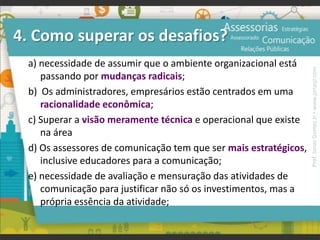 4. Como superar os desafios?
a) necessidade de assumir que o ambiente organizacional está
passando por mudanças radicais;
b) Os administradores, empresários estão centrados em uma
racionalidade econômica;
c) Superar a visão meramente técnica e operacional que existe
na área
d) Os assessores de comunicação tem que ser mais estratégicos,
inclusive educadores para a comunicação;
e) necessidade de avaliação e mensuração das atividades de
comunicação para justificar não só os investimentos, mas a
própria essência da atividade;
Prof.JonasGomesJr▪www.jonasjr.com
 