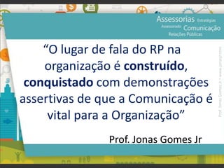 “O lugar de fala do RP na
organização é construído,
conquistado com demonstrações
assertivas de que a Comunicação é
vital para a Organização”
Prof. Jonas Gomes Jr
Prof.JonasGomesJr▪www.jonasjr.com
 