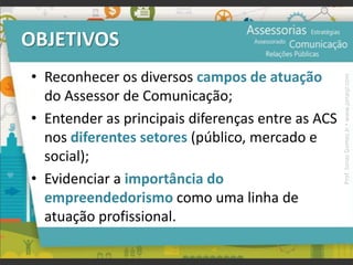 OBJETIVOS
• Reconhecer os diversos campos de atuação
do Assessor de Comunicação;
• Entender as principais diferenças entre as ACS
nos diferentes setores (público, mercado e
social);
• Evidenciar a importância do
empreendedorismo como uma linha de
atuação profissional.
Prof.JonasGomesJr▪www.jonasjr.com
 