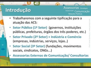 Introdução
• Trabalharemos com a seguinte tipificação para a
atuação das ACS:
• Setor Público (1º Setor) (governos, instituições
públicas, prefeituras, órgãos dos três poderes, etc.)
• Setor Privado (2º Setor) + Indústria e Comércio
(empresas, indústrias, serviços, lojas..)
• Setor Social (3º Setor) (fundações, movimentos
sociais, sindicatos, ONGs...)
• Assessorias Externas de Comunicação/ Consultorias
Prof.JonasGomesJr▪www.jonasjr.com
 