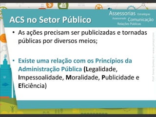 ACS no Setor Público
• As ações precisam ser publicizadas e tornadas
públicas por diversos meios;
• Existe uma relação com os Princípios da
Administração Pública (Legalidade,
Impessoalidade, Moralidade, Publicidade e
Eficiência)
Prof.JonasGomesJr▪www.jonasjr.com
 