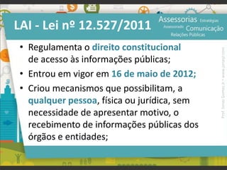 LAI - Lei nº 12.527/2011
• Regulamenta o direito constitucional
de acesso às informações públicas;
• Entrou em vigor em 16 de maio de 2012;
• Criou mecanismos que possibilitam, a
qualquer pessoa, física ou jurídica, sem
necessidade de apresentar motivo, o
recebimento de informações públicas dos
órgãos e entidades;
Prof.JonasGomesJr▪www.jonasjr.com
 
