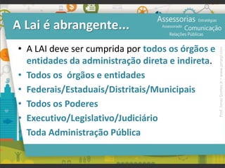 A Lai é abrangente...
• A LAI deve ser cumprida por todos os órgãos e
entidades da administração direta e indireta.
• Todos os órgãos e entidades
• Federais/Estaduais/Distritais/Municipais
• Todos os Poderes
• Executivo/Legislativo/Judiciário
• Toda Administração Pública
Prof.JonasGomesJr▪www.jonasjr.com
 