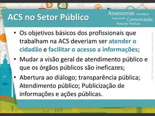 ACS no Setor Público
• Os objetivos básicos dos profissionais que
trabalham na ACS deveriam ser atender o
cidadão e facilitar o acesso a informações;
• Mudar a visão geral de atendimento público e
que os órgãos públicos são ineficazes;
• Abertura ao diálogo; transparência pública;
Atendimento público; Publicização de
informações e ações públicas.
Prof.JonasGomesJr▪www.jonasjr.com
 