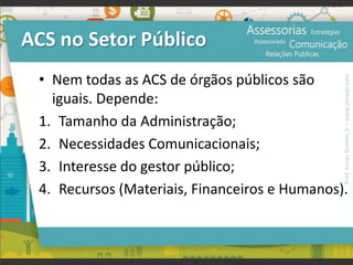 ACS no Setor Público
• Nem todas as ACS de órgãos públicos são
iguais. Depende:
1. Tamanho da Administração;
2. Necessidades Comunicacionais;
3. Interesse do gestor público;
4. Recursos (Materiais, Financeiros e Humanos).
Prof.JonasGomesJr▪www.jonasjr.com
 