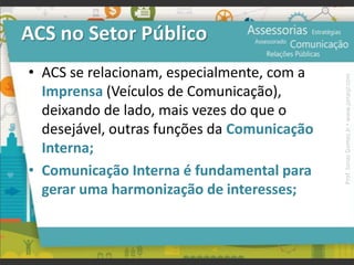 ACS no Setor Público
• ACS se relacionam, especialmente, com a
Imprensa (Veículos de Comunicação),
deixando de lado, mais vezes do que o
desejável, outras funções da Comunicação
Interna;
• Comunicação Interna é fundamental para
gerar uma harmonização de interesses;
Prof.JonasGomesJr▪www.jonasjr.com
 