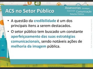 ACS no Setor Público
• A questão da credibilidade é um dos
principais itens a serem destacados.
• O setor público tem buscado um constante
aperfeiçoamento das suas estratégias
comunicacionais, sendo notáveis ações de
melhoria da imagem pública.
Prof.JonasGomesJr▪www.jonasjr.com
 