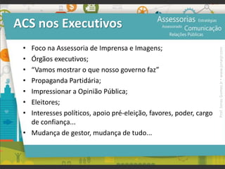 ACS nos Executivos
• Foco na Assessoria de Imprensa e Imagens;
• Órgãos executivos;
• “Vamos mostrar o que nosso governo faz”
• Propaganda Partidária;
• Impressionar a Opinião Pública;
• Eleitores;
• Interesses políticos, apoio pré-eleição, favores, poder, cargo
de confiança...
• Mudança de gestor, mudança de tudo...
Prof.JonasGomesJr▪www.jonasjr.com
 