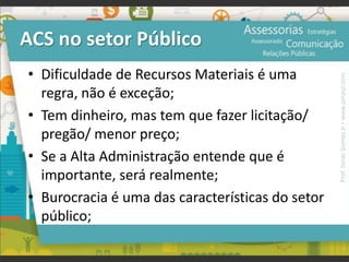 ACS no setor Público
• Dificuldade de Recursos Materiais é uma
regra, não é exceção;
• Tem dinheiro, mas tem que fazer licitação/
pregão/ menor preço;
• Se a Alta Administração entende que é
importante, será realmente;
• Burocracia é uma das características do setor
público;
Prof.JonasGomesJr▪www.jonasjr.com
 