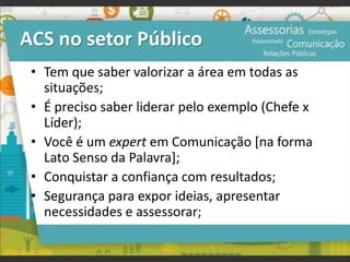 ACS no setor Público
• Tem que saber valorizar a área em todas as
situações;
• É preciso saber liderar pelo exemplo (Chefe x
Líder);
• Você é um expert em Comunicação [na forma
Lato Senso da Palavra];
• Conquistar a confiança com resultados;
• Segurança para expor ideias, apresentar
necessidades e assessorar;
 