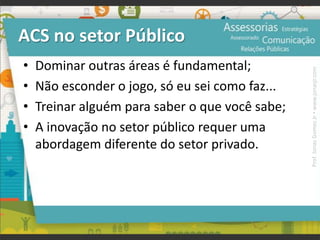 ACS no setor Público
• Dominar outras áreas é fundamental;
• Não esconder o jogo, só eu sei como faz...
• Treinar alguém para saber o que você sabe;
• A inovação no setor público requer uma
abordagem diferente do setor privado.
Prof.JonasGomesJr▪www.jonasjr.com
 