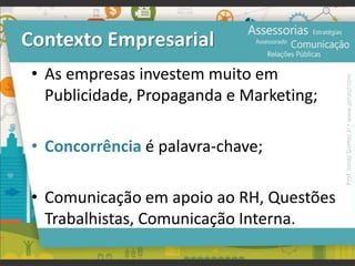 Contexto Empresarial
• As empresas investem muito em
Publicidade, Propaganda e Marketing;
• Concorrência é palavra-chave;
• Comunicação em apoio ao RH, Questões
Trabalhistas, Comunicação Interna.
Prof.JonasGomesJr▪www.jonasjr.com
 