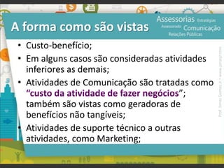 A forma como são vistas
• Custo-benefício;
• Em alguns casos são consideradas atividades
inferiores as demais;
• Atividades de Comunicação são tratadas como
“custo da atividade de fazer negócios”;
também são vistas como geradoras de
benefícios não tangíveis;
• Atividades de suporte técnico a outras
atividades, como Marketing;
Prof.JonasGomesJr▪www.jonasjr.com
 