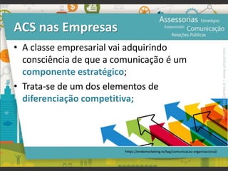 ACS nas Empresas
• A classe empresarial vai adquirindo
consciência de que a comunicação é um
componente estratégico;
• Trata-se de um dos elementos de
diferenciação competitiva;
•
https://endomarketing.tv/tag/comunicacao-organizacional/
Prof.JonasGomesJr▪www.jonasjr.com
 