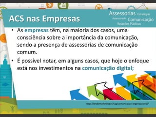 ACS nas Empresas
• As empresas têm, na maioria dos casos, uma
consciência sobre a importância da comunicação,
sendo a presença de assessorias de comunicação
comum.
• É possível notar, em alguns casos, que hoje o enfoque
está nos investimentos na comunicação digital;
https://endomarketing.tv/tag/comunicacao-organizacional/
 