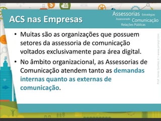 ACS nas Empresas
• Muitas são as organizações que possuem
setores da assessoria de comunicação
voltados exclusivamente para área digital.
• No âmbito organizacional, as Assessorias de
Comunicação atendem tanto as demandas
internas quanto as externas de
comunicação.
Prof.JonasGomesJr▪www.jonasjr.com
 