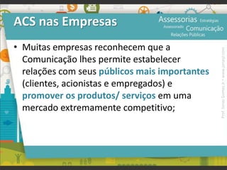 ACS nas Empresas
• Muitas empresas reconhecem que a
Comunicação lhes permite estabelecer
relações com seus públicos mais importantes
(clientes, acionistas e empregados) e
promover os produtos/ serviços em uma
mercado extremamente competitivo;
Prof.JonasGomesJr▪www.jonasjr.com
 