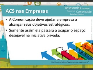 ACS nas Empresas
• A Comunicação deve ajudar a empresa a
alcançar seus objetivos estratégicos;
• Somente assim ela passará a ocupar o espaço
desejável na iniciativa privada;
https://endomarketing.tv/tag/comunicacao-organizacional/
Prof.JonasGomesJr▪www.jonasjr.com
 