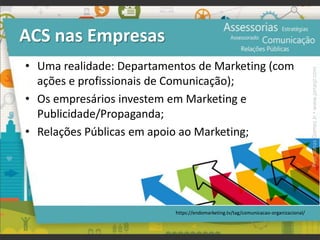ACS nas Empresas
• Uma realidade: Departamentos de Marketing (com
ações e profissionais de Comunicação);
• Os empresários investem em Marketing e
Publicidade/Propaganda;
• Relações Públicas em apoio ao Marketing;
https://endomarketing.tv/tag/comunicacao-organizacional/
Prof.JonasGomesJr▪www.jonasjr.com
 