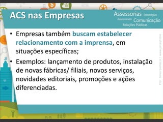 ACS nas Empresas
• Empresas também buscam estabelecer
relacionamento com a imprensa, em
situações específicas;
• Exemplos: lançamento de produtos, instalação
de novas fábricas/ filiais, novos serviços,
novidades editoriais, promoções e ações
diferenciadas.
Prof.JonasGomesJr▪www.jonasjr.com
 