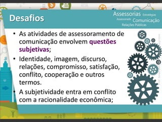 Desafios
• As atividades de assessoramento de
comunicação envolvem questões
subjetivas;
• Identidade, imagem, discurso,
relações, compromisso, satisfação,
conflito, cooperação e outros
termos.
• A subjetividade entra em conflito
com a racionalidade econômica;
Prof.JonasGomesJr▪www.jonasjr.com
 
